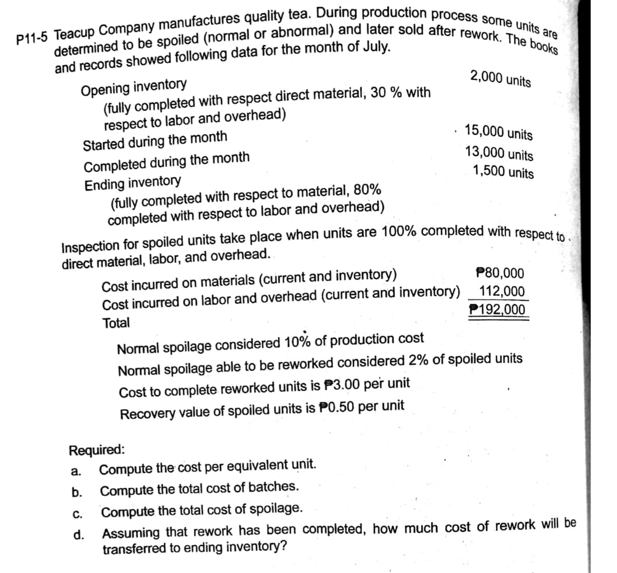 determined to be spoiled (normal or abnormal) and later sold after rework. The books
P11-5 Teacup Company manufactures quality tea. During production process some units are
and records showed following data for the month of July.
2,000 units
Opening inventory
(fully completed with respect direct material, 30 % with
respect to labor and overhead)
Started during the month
Completed during the month
Ending inventory
(fully completed with respect to material, 80%
completed with respect to labor and overhead)
15,000 units
13,000 units
1,500 units
Inspection for spoiled units take place when units are 100% completed with respect
direct material, labor, and overhead.
Cost incurred on materials (current and inventory)
Cost incurred on labor and overhead (current and inventory) 112,000
P80,000
Total
P192,000
Normal spoilage considered 10% of production cost
Normal spoilage able to be reworked considered 2% of spoiled units
Cost to complete reworked units is P3.00 per unit
Recovery value of spoiled units is P0.50 per unit
Required:
a.
Compute the cost per equivalent unit.
b.
Compute the total cost of batches.
C.
Compute the total cost of spoilage.
Assuming that rework has been completed, how much cost of rework will be
transferred to ending inventory?
d.
