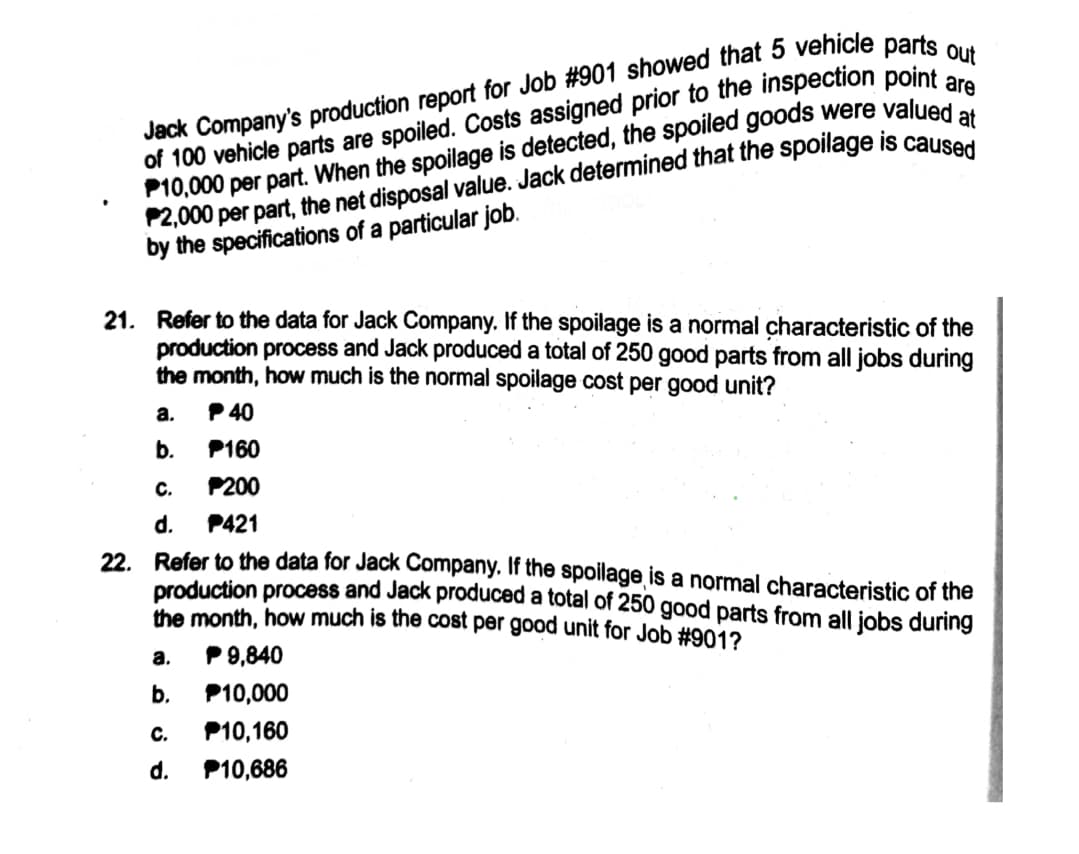 of 100 vehicle parts are spoiled. Costs assigned prior to the inspection point
P10,000 per part. When the spoilage is detected, the spoiled goods were valued
by the specifications of a particular job.
21. Refer to the data for Jack Company. If the spoilage is a normal characteristic of the
production process and Jack produced a total of 250 good parts from all jobs during
the month, how much is the normal spoilage cost per good unit?
a.
P 40
b.
P160
с.
P200
d.
22. Refer to the data for Jack Company. If the spoilage is a normal characteristic of the
production process and Jack produced a total of 250 good parts from all jobs during
the month, how much is the cost per good unit for Job #901?
P421
а.
P 9,840
b.
P10,000
с.
P10,160
d.
P10,686
