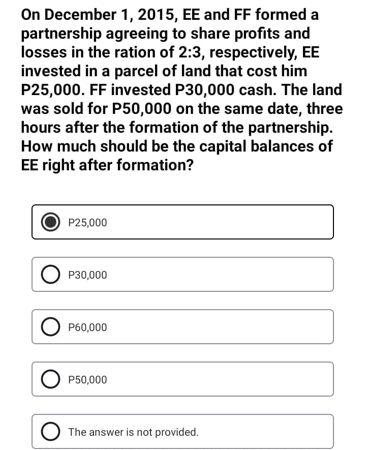 On December 1, 2015, EE and FF formed a
partnership agreeing to share profits and
losses in the ration of 2:3, respectively, EE
invested in a parcel of land that cost him
P25,000. FF invested P30,000 cash. The land
was sold for P50,000 on the same date, three
hours after the formation of the partnership.
How much should be the capital balances of
EE right after formation?
P25,000
O P30,000
O P60,000
O P50,000
The answer is not provided.
