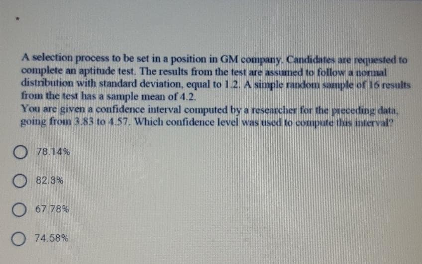 A selection process to be set in a position in GM company. Candidates are requested to
complete an aptitude test. The results from the test are assumed to follow a normal
distribution with standard deviation, equal to 1.2. A simple random sample of 16 results
from the test has a sample mean of 4.2.
You are given a confidence interval computed by a researcher for the preceding data,
going from 3.83 to 4.57. Which confidence level was used to compute this interval?
O 78.14%
O 82.3%
67.78%
O 74.58%
