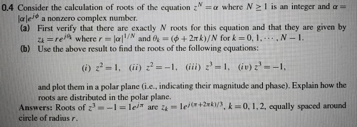 0.4 Consider the calculation of roots of the equation z=a where N >1 is an integer and a =
ale a nonzero complex number.
(a) First verify that there are exactly N roots for this equation and that they are given by
Zk =rel where r = |a|N and Og = (0 +2xk)/N for k =0, 1,..., N- 1.
(b) Use the above result to find the roots of the following equations:
(i) z? = 1, (ii) z? = –1, (iii) z' = 1, (iv) z' = –1,
and plot them in a polar plane (i.e., indicating their magnitude and phase). Explain how the
roots are distributed in the polar plane.
Answers: Roots of z = -1= le* are zg = lel(+2xk)/, k = 0, 1, 2, equally spaced around
circle of radius r.
