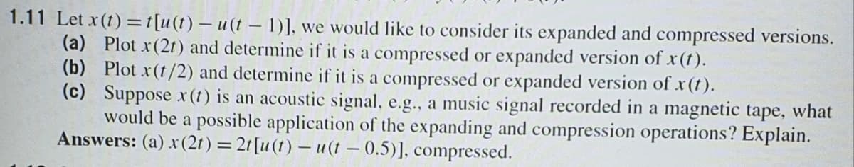 1.11 Let x(t) =t[u(t) – u(t – 1)], we would like to consider its expanded and compressed versions.
(a) Plot x(2t) and determine if it is a compressed or expanded version of x(t).
(b) Plot x(t/2) and determine if it is a compressed or expanded version of x(t).
(c) Suppose r (t) is an acoustic signal, e.g., a music signal recorded in a magnetic tape, what
would be a possible application of the expanding and compression operations? Explain.
Answers: (a) x(2t) = 21[u(1) – u(t – 0.5)], compressed.
