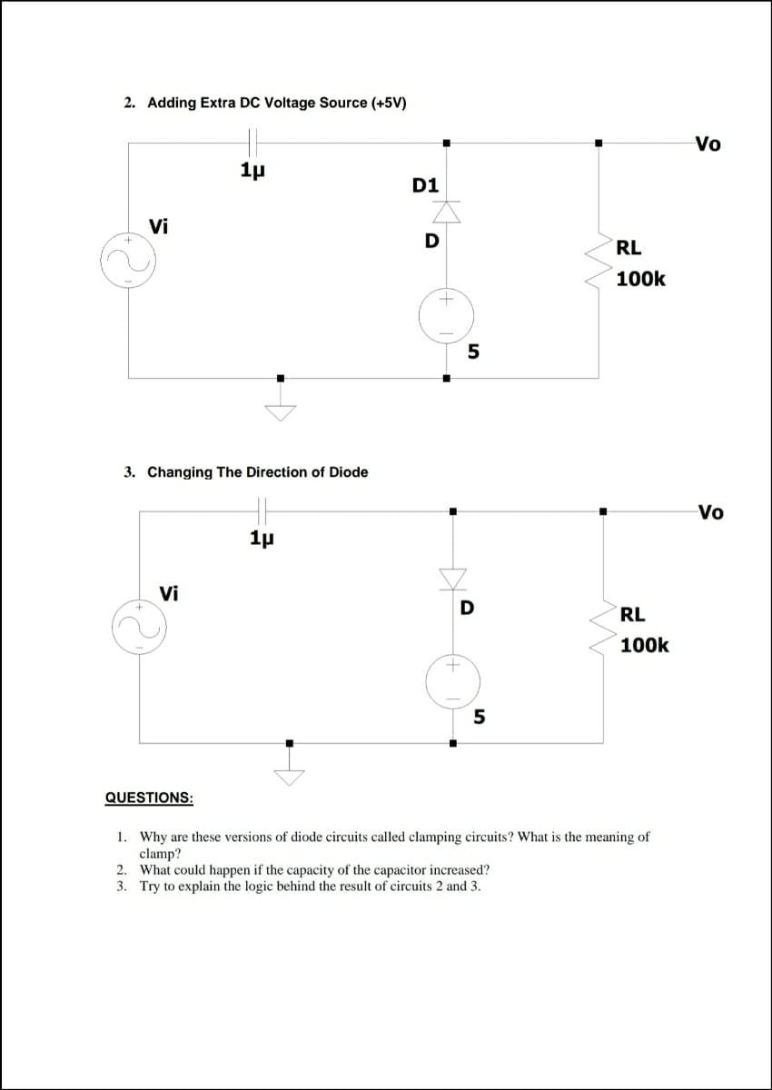 2. Adding Extra DC Voltage Source (+5V)
Vo
1p
D1
Vi
RL
100k
5
3. Changing The Direction of Diode
Vo
1p
Vi
D
RL
100k
5
QUESTIONS:
1. Why are these versions of diode circuits called clamping circuits? What is the meaning of
clamp?
2. What could happen if the capacity of the capacitor increased?
3. Try to explain the logic behind the result of circuits 2 and 3.
