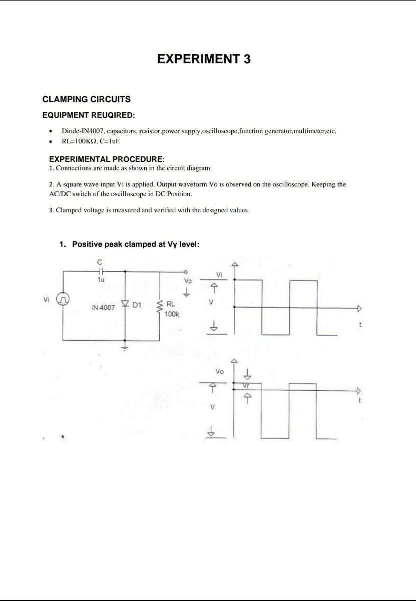 EXPERIMENT 3
CLAMPING CIRCUITS
EQUIPMENT REUQIRED:
Diode-IN4007, capacitors, resistor,power supply,oscilloscope,function generator,multimeter,etc.
RL=100K2, C=luF
EXPERIMENTAL PROCEDURE:
1. Connections are made as shown in the circuit diagram.
2. A square wave input Vi is applied. Output waveform Vo is observed on the oscilloscope. Keeping the
AC/DC switch of the oscilloscope in DC Position.
3. Clamped voltage is measured and verified with the designed values.
1. Positive peak clamped at Vy level:
Vi
1u
Vo
Vi
RL
V
IN 4007 Y D1
100k
Vo
수
t
>
