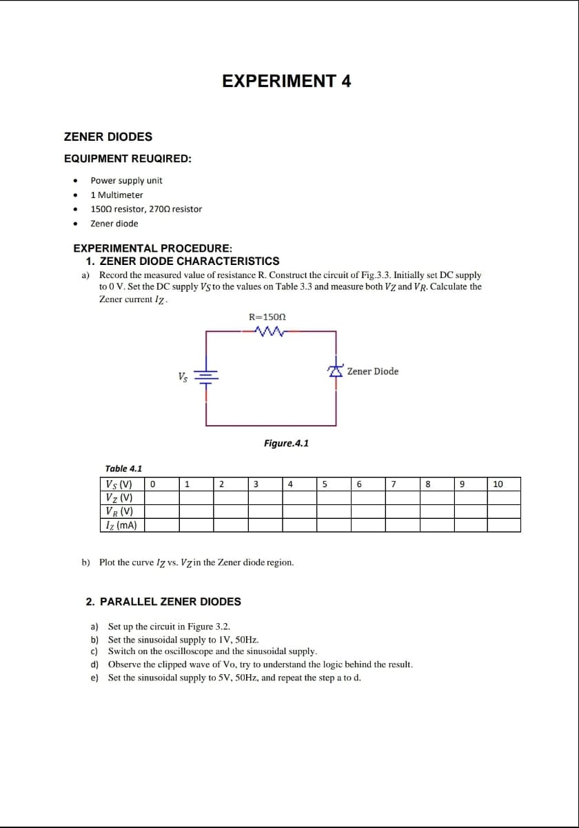 EXPERIMENT 4
ZENER DIODES
EQUIPMENT REUQIRED:
Power supply unit
1 Multimeter
1500 resistor, 2700 resistor
Zener diode
EXPERIMENTAL PROCEDURE:
1. ZENER DIODE CHARACTERISTICS
a) Record the measured value of resistance R. Construct the circuit of Fig.3.3. Initially set DC supply
to 0 V. Set the DC supply Vs to the values on Table 3.3 and measure both Vz andVR. Calculate the
Zener current lz.
R=1500
A Zener Diode
Vs
Figure.4.1
Table 4.1
10
Vs (V)
Vz (V)
VR (V)
Iz (mA)
1
2
3
4
5
6
7
8
9
b) Plot the curve Iz vs. Vzin the Zener diode region.
2. PARALLEL ZENER DIODES
a) Set up the circuit in Figure 3.2.
b) Set the sinusoidal supply to 1V, 50HZ.
c) Switch on the oscilloscope and the sinusoidal supply.
d) Observe the clipped wave of Vo, try to understand the logic behind the result.
e) Set the sinusoidal supply to 5V, 50HZ, and repeat the step a to d.
