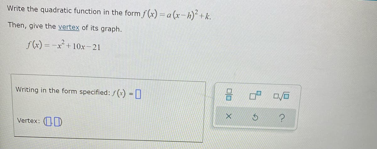 Write the quadratic function in the form f(x) =a (x-h)*+k.
Then, give the vertex of its graph.
f() = -x² + 10x-21
Writing in the form specified: f (*) = ]
Vertex: ()
