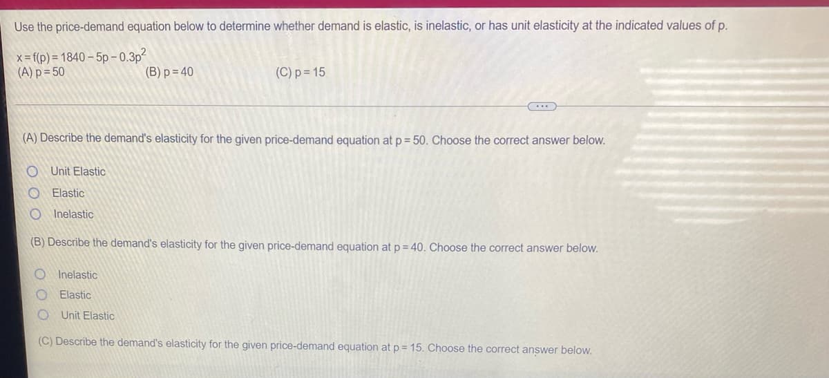 Use the price-demand equation below to determine whether demand is elastic, is inelastic, or has unit elasticity at the indicated values of p.
x = f(p) = 1840 – 5p - 0.3p
(A) p = 50
(B) p = 40
(C) p = 15
(A) Describe the demand's elasticity for the given price-demand equation at p = 50. Choose the correct answer below.
Unit Elastic
Elastic
Inelastic
(B) Describe the demand's elasticity for the given price-demand equation at p = 40. Choose the correct answer below.
Inelastic
Elastic
Unit Elastic
(C) Describe the demand's elasticity for the given price-demand equation at p = 15. Choose the correct answer below.
