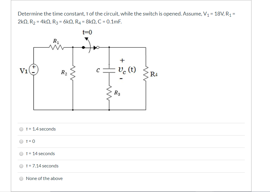 Determine the time constant, Tof the circuit, while the switch is opened. Assume, V1 = 18V, R1 =
2kN, R2 = 4kN, R3 = 6k0, R4 = 8kN, C = 0.1mF.
t=0
R
+
V1
Ve (t)
R2
R4
R3
T= 1.4 seconds
T= 0
T= 14 seconds
T= 7.14 seconds
None of the above
