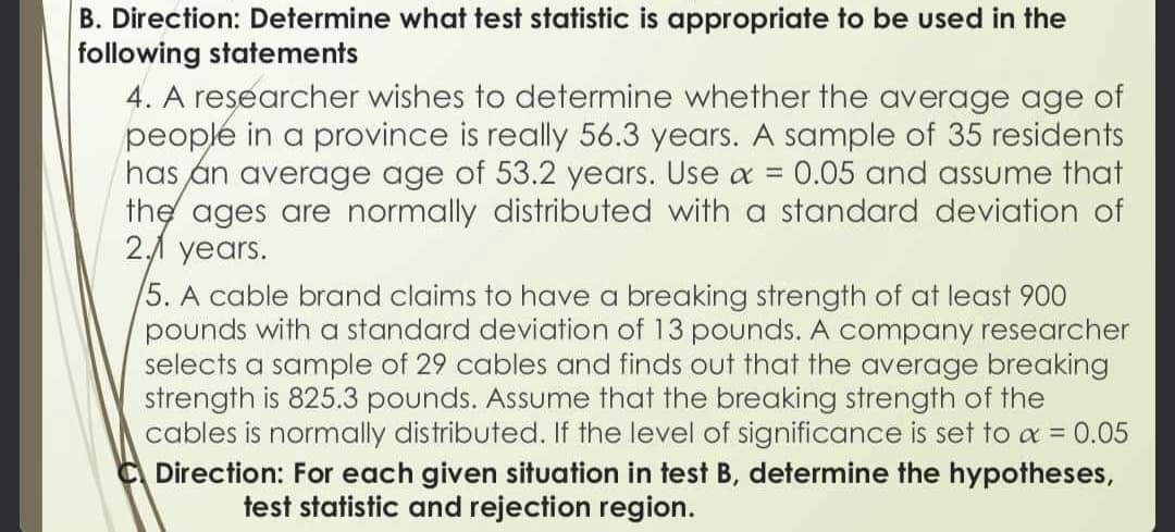 B. Direction: Determine what test statistic is appropriate to be used in the
following statements
4. A researcher wishes to determine whether the average age of
people in a province is really 56.3 years. A sample of 35 residents
has an average age of 53.2 years. Use x = 0.05 and assume that
the ages are normally distributed with a standard deviation of
2.1 years.
5. A cable brand claims to have a breaking strength of at least 900
pounds with a standard deviation of 13 pounds. A company researcher
selects a sample of 29 cables and finds out that the average breaking
strength is 825.3 pounds. Assume that the breaking strength of the
cables is normally distributed. If the level of significance is set to a = 0.05
C Direction: For each given situation in test B, determine the hypotheses,
test statistic and rejection region.
