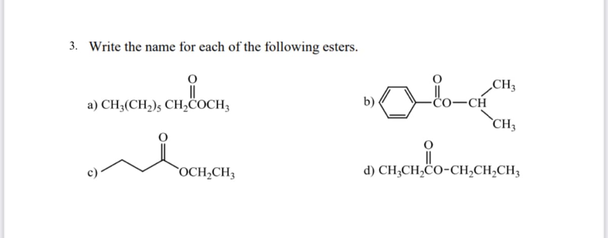 3. Write the name for each of the following esters.
CH3
b)
CO-CH
a) CH3(CH2)5 CH,COCH3
`CH3
`OCH,CH3
d) CH;CH,CO-CH,CH,CH3
