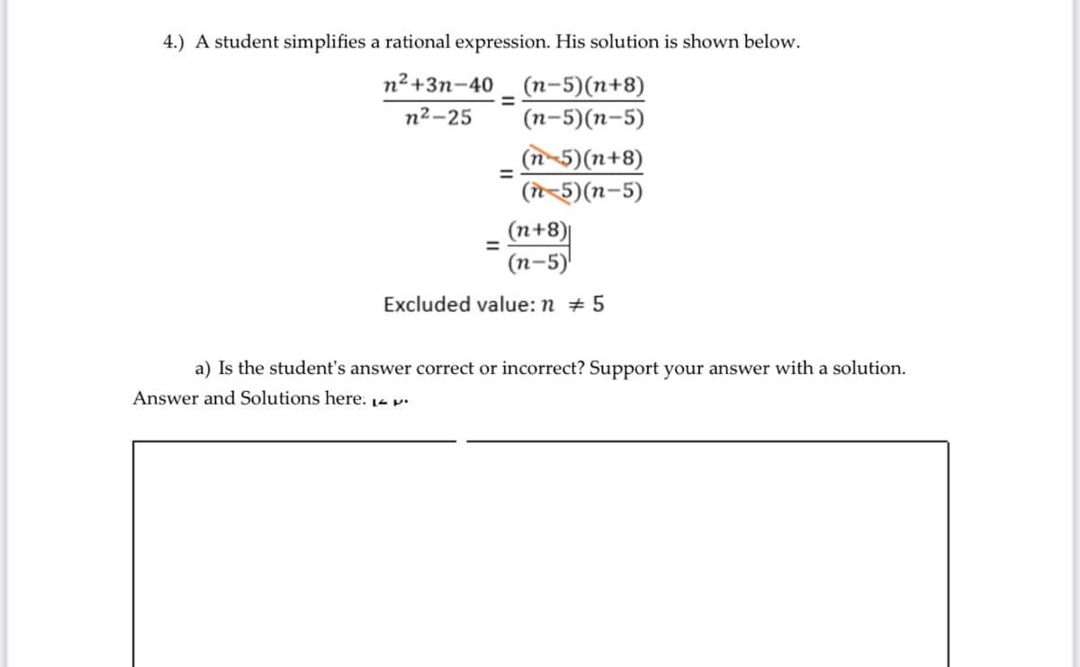 4.) A student simplifies a rational expression. His solution is shown below.
n²+3n-40
(n-5)(n+8)
(п-5)(п-5)
%3D
n²-25
(n-5)(n+8)
(n-5)(n-5)
(n+8)|
(п-5)
Excluded value: n + 5
a) Is the student's answer correct or incorrect? Support your answer with a solution.
Answer and Solutions here. 14 p.
