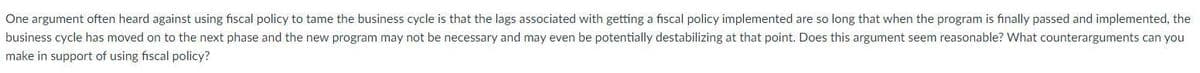 One argument often heard against using fiscal policy to tame the business cycle is that the lags associated with getting a fiscal policy implemented are so long that when the program is finally passed and implemented, the
business cycle has moved on to the next phase and the new program may not be necessary and may even be potentially destabilizing at that point. Does this argument seem reasonable? What counterarguments can you
make in support of using fiscal policy?