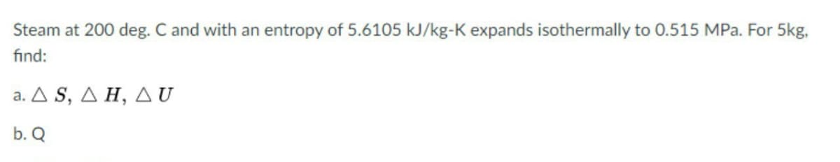 Steam at 200 deg. C and with an entropy of 5.6105 kJ/kg-K expands isothermally to 0.515 MPa. For 5kg,
find:
a. Δ S , ΔΗ, Δυ
b. Q
