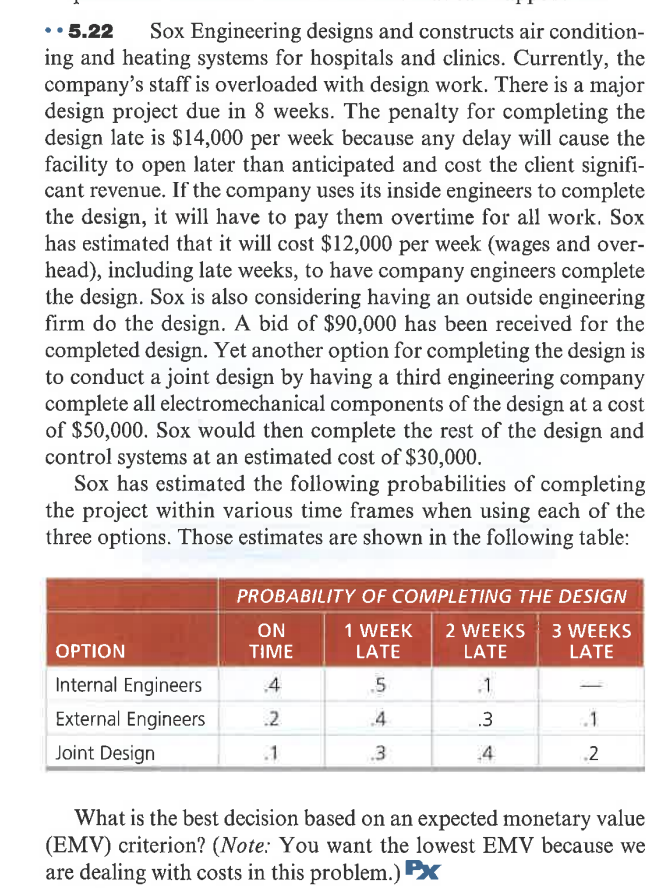 •• 5.22
ing and heating systems for hospitals and clinics. Currently, the
company's staff is overloaded with design work. There is a major
design project due in 8 weeks. The penalty for completing the
design late is $14,000 per week because any delay will cause the
facility to open later than anticipated and cost the client signifi-
cant revenue. If the company uses its inside engineers to complete
the design, it will have to pay them overtime for all work. Sox
has estimated that it will cost $12,000 per week (wages and over-
head), including late weeks, to have company engineers complete
the design. Sox is also considering having an outside engineering
firm do the design. A bid of $90,000 has been received for the
completed design. Yet another option for completing the design is
to conduct a joint design by having a third engineering company
complete all electromechanical components of the design at a cost
of $50,000. Sox would then complete the rest of the design and
control systems at an estimated cost of $30,000.
Sox has estimated the following probabilities of completing
the project within various time frames when using each of the
three options. Those estimates are shown in the following table:
Sox Engineering designs and constructs air condition-
PROBABILITY OF COMPLETING THE DESIGN
ON
TIME
2 WEEKS 3 WEEKS
LATE
1 WEEK
OPTION
LATE
LATE
Internal Engineers
4
5
.1
External Engineers
.2
.4
.3
.1
Joint Design
.1
.3
4
.2
What is the best decision based on an expected monetary value
(EMV) criterion? (Note: You want the lowest EMV because we
are dealing with costs in this problem.) X
