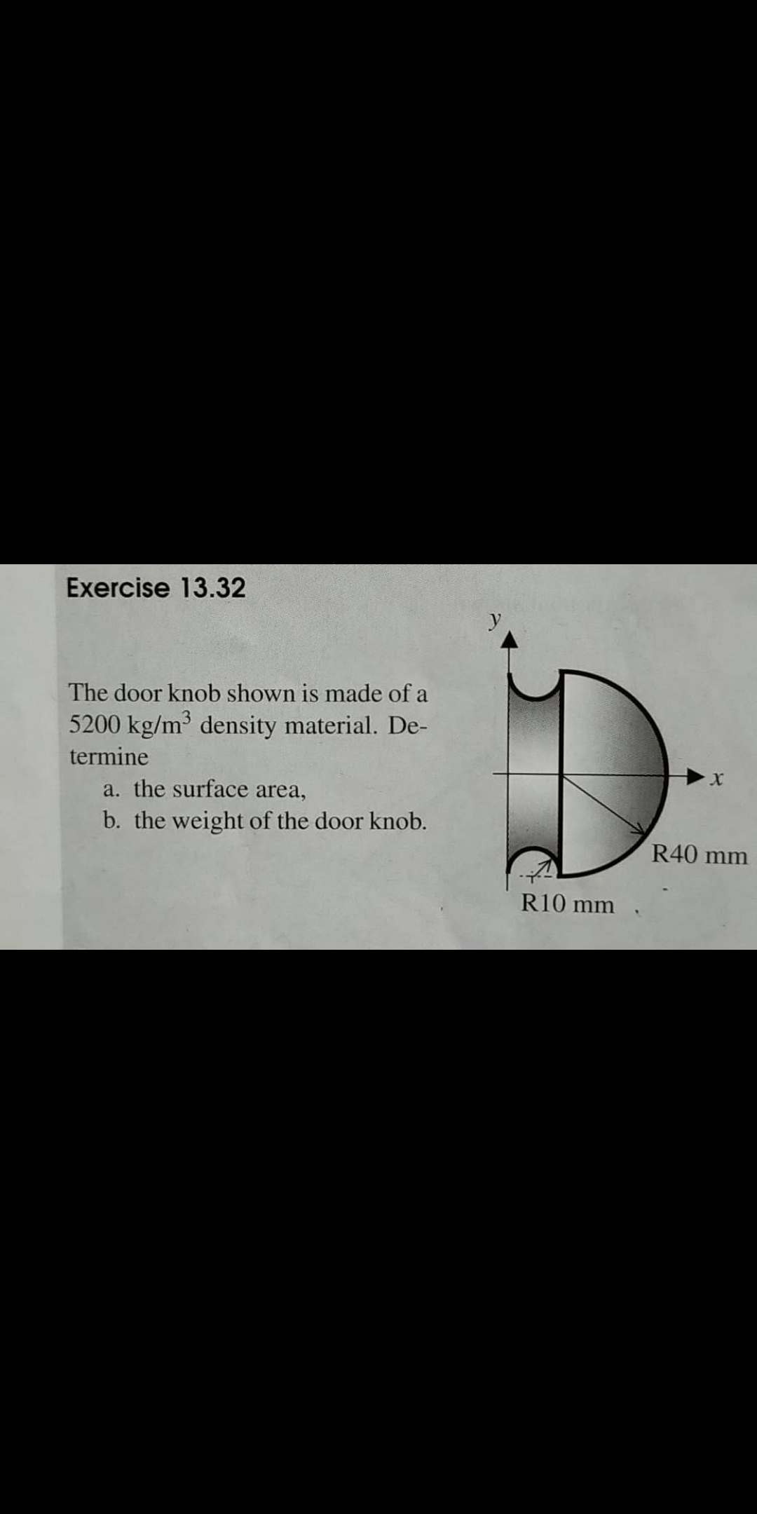 Exercise 13.32
The door knob shown is made of a
5200 kg/m density material. De-
termine
X.
a. the surface area,
b. the weight of the door knob.
R40 mm
R10 mm .
