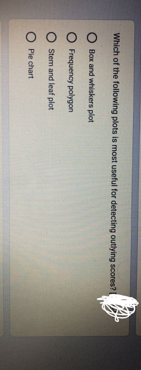 Which of the following plots is most useful for detecting outlying scores?
Box and whiskers plot
O Frequency polygon
Stem and leaf plot
OPie chart