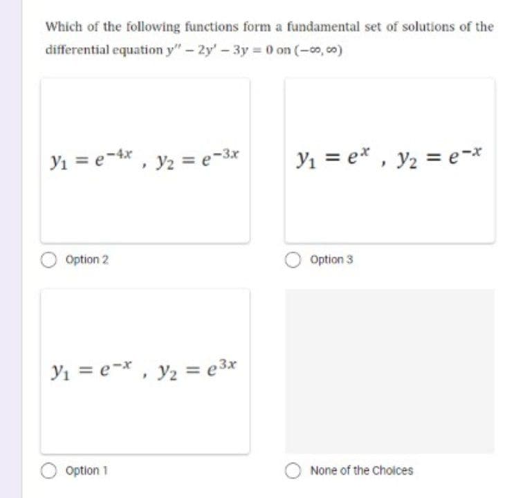 Which of the following functions form a fundamental set of solutions of the
differential equation y" - 2y' - 3y = 0 on (-00,00)
Y₁ = e-4x, y₂ = e-3x
Option 2
Y₁ = ex, y₂ = e³x
Option 1
Y₁ = ex, y₂ = e-*
Option 3
O None of the choices