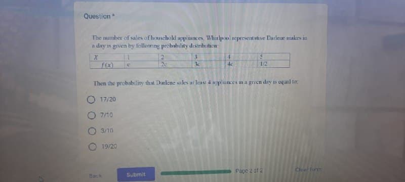 Question *
The number of sales of household appliances, Whirlpool representative Darlene makes in
a day is given by following probability distribution
X
f(x)
19/20
C
Back
2
Submit
G
2c
3
3c
Then the probability that Darlene sales at least 4 appliances in a given day is equal to:
O17/20
O 7/10
3/10
4
4c
5
1/2
Page 2 of 2
Clear form