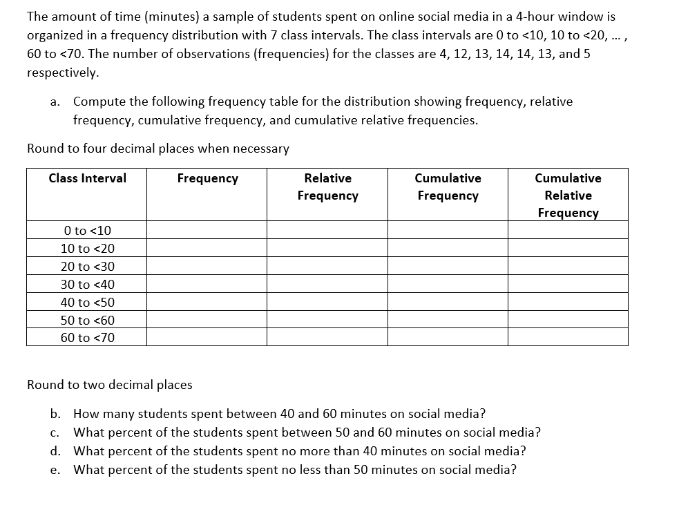 The amount of time (minutes) a sample of students spent on online social media in a 4-hour window is
organized in a frequency distribution with 7 class intervals. The class intervals are 0 to <10, 10 to <20, ...,
60 to <70. The number of observations (frequencies) for the classes are 4, 12, 13, 14, 14, 13, and 5
respectively.
a. Compute the following frequency table for the distribution showing frequency, relative
frequency, cumulative frequency, and cumulative relative frequencies.
Round to four decimal places when necessary
Class Interval
Frequency
0 to <10
10 to <20
20 to <30
30 to <40
40 to <50
50 to <60
60 to <70
Relative
Frequency
Cumulative
Frequency
Cumulative
Relative
Frequency
Round to two decimal places
b. How many students spent between 40 and 60 minutes on social media?
C.
What percent of the students spent between 50 and 60 minutes on social media?
d. What percent of the students spent no more than 40 minutes on social media?
e. What percent of the students spent no less than 50 minutes on social media?