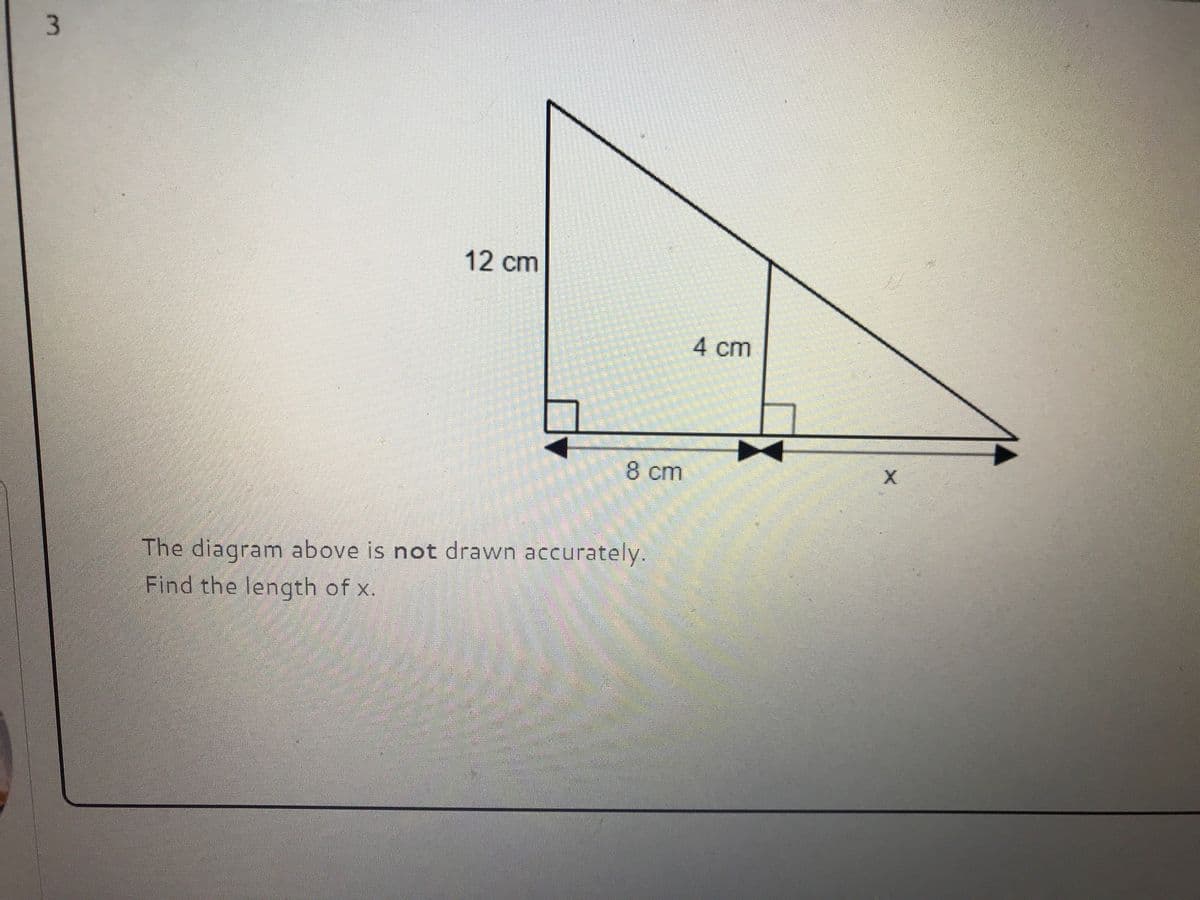 ### Geometric Problem: Length of a Triangle Side

#### Problem Statement:
The diagram above is not drawn accurately. Find the length of \( x \). 

#### Diagram Description:
The given diagram consists of a right-angled triangle with an internal right-angled triangle. The dimensions provided are as follows:

- The height of the larger triangle is \( 12 \) cm.
- The height of the smaller, internal triangle is \( 4 \) cm.
- The base of the larger triangle is divided into two segments: \( 8 \) cm and \( x \) cm.

### Explanation:

To find the length of \( x \), we can use the property of similar triangles. The triangles are similar if the angles are equal. Since both triangles share a right angle and a common angle, they are similar by AA similarity criterion.

Let's denote:
- The height of the smaller triangle as \( h_1 = 4 \) cm.
- The height of the larger triangle as \( h_2 = 12 \) cm.
- The base of the smaller triangle as \( b_1 = 8 \) cm.
- The base of the larger triangle as \( b_1 + x \).

Since the triangles are similar:
\[
\frac{4}{12} = \frac{8}{8 + x}
\]

Simplify the left side:
\[
\frac{1}{3} = \frac{8}{8 + x}
\]

Cross-multiplying gives:
\[
1 \cdot (8 + x) = 3 \cdot 8
\]

Which simplifies to:
\[
8 + x = 24
\]
\[
x = 24 - 8
\]
\[
x = 16
\]

So, the length of \( x \) is 16 cm.