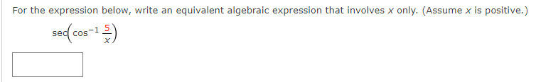 ### Simplifying Trigonometric Expressions

**Problem Statement:**

For the expression below, write an equivalent algebraic expression that involves \( x \) only. (Assume \( x \) is positive):

\[ \sec \left( \cos^{-1} \left( \frac{5}{x} \right) \right) \]

### Steps to Solve:

Let's break this down and find an equivalent expression:

1. **Basic Identities:**
   - Recall that \(\cos^{-1} z\) gives an angle \(\theta\) such that \(\cos \theta = z\).
   - The \(\sec\) function is the reciprocal of the \(\cos\) function: \(\sec \theta = \frac{1}{\cos \theta}\).

2. **Substitution for Clarity:**
   - Let \(\theta = \cos^{-1} \left( \frac{5}{x} \right)\).
   - Therefore, \(\cos \theta = \frac{5}{x}\).

3. **Simplification:**
   - Using the identity for \(\sec\):
   \[ \sec \theta = \frac{1}{\cos \theta} \]

4. **Apply the Identity:**
   - Substitute the value of \(\cos \theta\):
   \[ \sec \theta = \frac{1}{\frac{5}{x}} = \frac{x}{5} \]

5. **Final Expression:**
   - Hence, the expression simplifies to:
   \[ \sec \left( \cos^{-1} \left( \frac{5}{x} \right) \right) = \frac{x}{5} \]

**Conclusion:**

Thus, the equivalent algebraic expression for \( \sec \left( \cos^{-1} \left( \frac{5}{x} \right) \right) \) is \( \frac{x}{5} \).