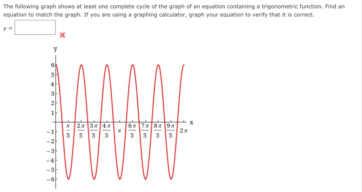 **Trigonometric Functions: Matching the Graph**

The following graph shows at least one complete cycle of the graph of an equation containing a trigonometric function. Your task is to find an equation that matches the graph. If you are using a graphing calculator, you can graph your equation to verify its accuracy.

### Graph Description:

#### Overview:
The graph depicts a red trigonometric curve that resembles a sinusoidal function. The x-axis is labeled with values in terms of \(\pi\), specifically ranging from \( \frac{\pi}{5} \) to \(2\pi\). The y-axis ranges from -6 to 6.

#### Key Points:
- The graph completes multiple cycles within the interval presented.
- Each cycle has a consistent amplitude and wavelength.
- The peaks of the graph reach a maximum value of 5.
- The troughs of the graph reach a minimum value of -5.
- The function crosses the x-axis periodically.

#### Axis and Scaling:
- **X-Axis**: 
    - The x-axis is labeled in fractional values of \(\pi\).
    - Specific markers on the x-axis:
        - \( \frac{\pi}{5} \)
        - \( \frac{2\pi}{5} \)
        - \( \frac{3\pi}{5} \)
        - \( \frac{4\pi}{5} \)
        - \( \pi \)
        - \( \frac{6\pi}{5} \)
        - \( \frac{7\pi}{5} \)
        - \( \frac{8\pi}{5} \)
        - \( \frac{9\pi}{5} \)
        - \( 2\pi \)
- **Y-Axis**:
    - The y-axis ranges from -6 to 6.
      
### Finding the Equation:
Based on the graphical representation, you need to formulate the equation of the trigonometric function that matches this graph.

**Equation Format:**

\[ y = \]

Use your knowledge of trigonometric functions to determine the correct equation. Common trigonometric functions include:
- \( \sin(x) \)
- \( \cos(x) \)
- Variants with different amplitudes, frequencies, and phase shifts.

After deriving your equation, verify its accuracy by graphing it on a calculator and using the same parameters to check for a match with the given graph.
