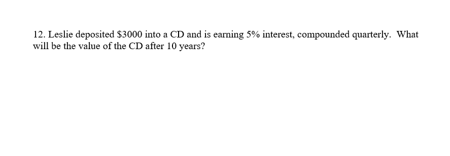 12. Leslie deposited $3000 into a CD and is earning 5% interest, compounded quarterly. What
will be the value of the CD after 10 years?
