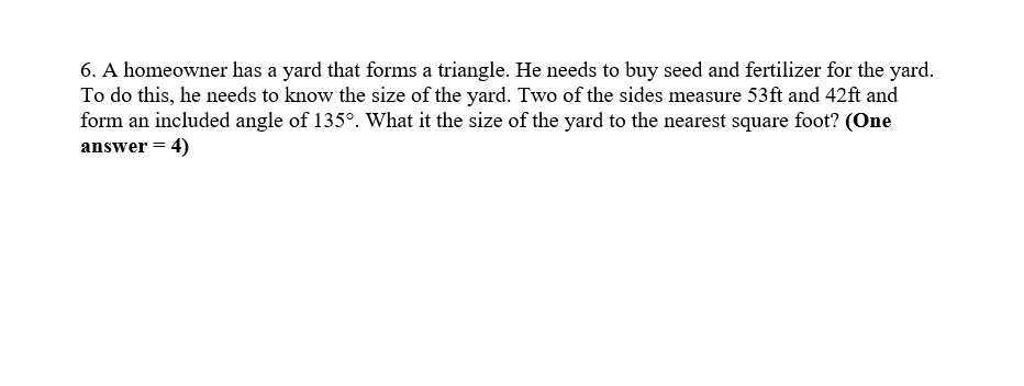 6. A homeowner has a yard that forms a triangle. He needs to buy seed and fertilizer for the yard.
To do this, he needs to know the size of the yard. Two of the sides measure 53ft and 42ft and
form an included angle of 135°. What it the size of the yard to the nearest square foot? (One
answer = 4)
