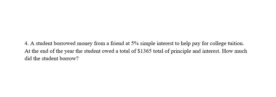 4. A student borrowed money from a friend at 5% simple interest to help pay for college tuition.
At the end of the year the student owed a total of $1365 total of principle and interest. How much
did the student borrow?

