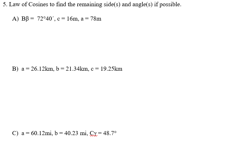 5. Law of Cosines to find the remaining side(s) and angle(s) if possible.
A) BB = 72°40', c = 16m, a = 78m
B) a = 26.12km, b = 21.34km, c = 19.25km
C) a = 60.12mi, b= 40.23 mi, Cy= 48.7°
