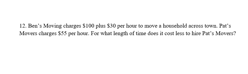 12. Ben's Moving charges $100 plus $30 per hour to move a household across town. Pat's
Movers charges $55 per hour. For what length of time does it cost less to hire Pat's Movers?
