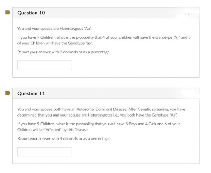 Question 10
You and your spouse are Heterozygous "Aa".
If you have 7 Children, what is the probability that 4 of your children will have the Genotype "A_" and 3
of your Children will have the Genotype "aa".
Report your answer with 3 decimals or as a percentage.
Question 11
You and your spouse both have an Autosomal Dominant Disease. After Genetic screening, you have
determined that you and your spouse are Heterozygotes i.e., you both have the Genotype "Aa".
If you have 9 Children, what is the probability that you will have 5 Boys and 4 Girls and 6 of your
Children will be "Affected by this Disease.
Report your answer with 4 decimals or as a percentage.