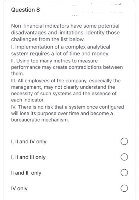 Question 8
Non-financial indicators have some potential
disadvantages and limitations. Identity those
challenges from the list below.
1. Implementation of a complex analytical
system requires a lot of time and money.
II. Using too many metrics to measure
performance may create contradictions between
them.
III. All employees of the company, especially the
management, may not clearly understand the
necessity of such systems and the essence of
each indicator.
IV. There is no risk that a system once configured
will lose its purpose over time and become a
bureaucratic mechanism.
I, II and IV only
I, II and III only
II and III only
IV only