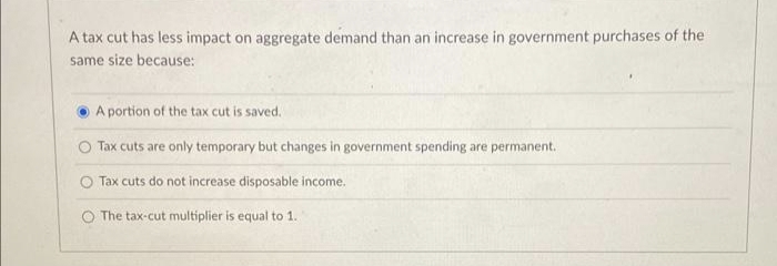 A tax cut has less impact on aggregate demand than an increase in government purchases of the
same size because:
A portion of the tax cut is saved.
O Tax cuts are only temporary but changes in government spending are permanent.
Tax cuts do not increase disposable income.
O The tax-cut multiplier is equal to 1.