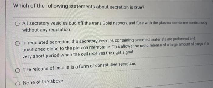 Which of the following statements about secretion is true?
O All secretory vesicles bud off the trans Golgi network and fuse with the plasma membrane continuously
without any regulation.
O In regulated secretion, the secretory vesicles containing secreted materials are preformed and
positioned close to the plasma membrane. This allows the rapid release of a large amount of cargo in a
very short period when the cell receives the right signal.
O The release of insulin is a form of constitutive secretion.
O None of the above