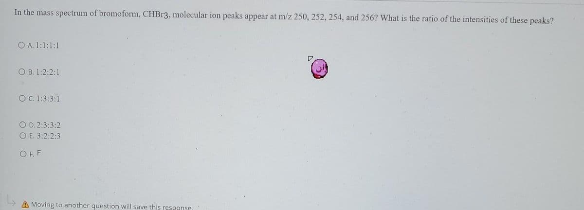 In the mass spectrum of bromoform, CHBr3, molecular ion peaks appear at m/z 250, 252, 254, and 256? What is the ratio of the intensities of these peaks?
O A. 1:1:1:1
O B. 1:2:2:1
O C. 1:3:3:1
O D. 2:3:3:2
O E. 3:2:2:3
OFF
A Moving to another question will save this response,