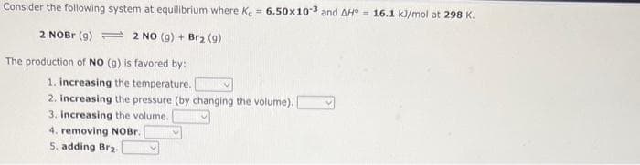 Consider the following system at equilibrium where Ke = 6.50x103 and AH = 16.1 kJ/mol at 298 K.
2 NOBr (9)
2 NO (9) + Br₂ (9)
The production of NO (g) is favored by:
1. increasing the temperature. I
2. increasing the pressure (by changing the volume).
3. Increasing the volume.
4. removing NOBr.
5. adding Br₂.