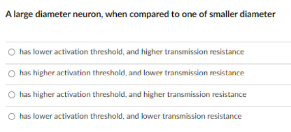 A large diameter neuron, when compared to one of smaller diameter
O has lower activation threshold, and higher transmission resistance
has higher activation threshold, and lower transmission resistance
O has higher activation threshold, and higher transmission resistance
O has lower activation threshold, and lower transmission resistance
