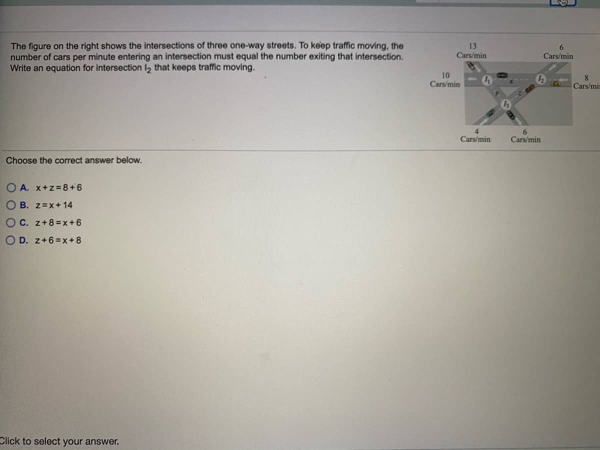 The figure on the right shows the intersections of three one-way streets. To keep traffic moving, the
number of cars per minute entering an intersection must equal the number exiting that intersection.
Write an equation for intersection l, that keeps traffic moving.
13
6.
Cars/min
Cars/min
10
Cars/min
8
Cars/min
4
Cars/min
Cars/min
Choose the correct answer below.
O A. x+z=8+6
O B. z=x+14
O C. z+8=x+6
O D. z+6=x+8
Click to select your answer.
