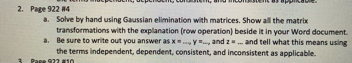 2. Page 922 #4
a. Solve by hand using Gaussian elimination with matrices. Show all the matrix
transformations with the explanation (row operation) beside it in your Word document.
Be sure to write out you answer as x = ..., y =..., and z =.
and tell what this means using
a.
...
the terms independent, dependent, consistent, and inconsistent as applicable.
3
Page 922 #10
