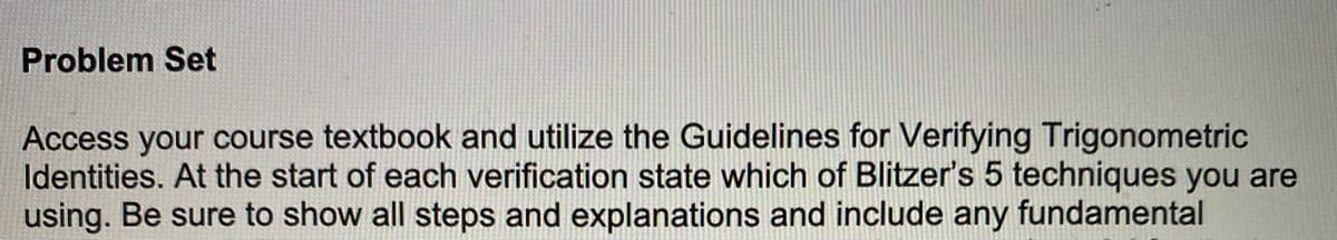 Problem Set
Access your course textbook and utilize the Guidelines for Verifying Trigonometric
Identities. At the start of each verification state which of Blitzer's 5 techniques you are
using. Be sure to show all steps and explanations and include any fundamental
