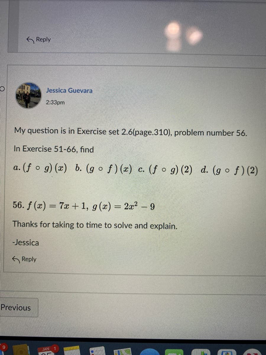 G Reply
Jessica Guevara
2:33pm
My question is in Exercise set 2.6(page.310), problem number 56.
In Exercise 51-66, find
a. (f o g) (x) b. (g of)(x) c. (f o g) (2) d. (g of)(2)
56. f (x) = 7x + 1, g(x) = 2x2 – 9
Thanks for taking to time to solve and explain.
-Jessica
G Reply
Previous
JAN 1
