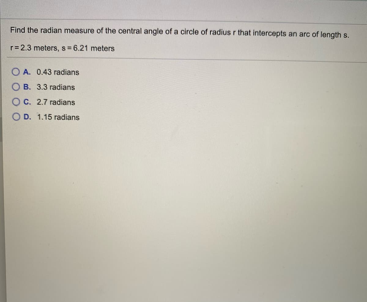 Find the radian measure of the central angle of a circle of radius r that intercepts an arc of length s.
r= 2.3 meters, s 6.21 meters
O A. 0.43 radians
O B. 3.3 radians
O C. 2.7 radians
O D. 1.15 radians
