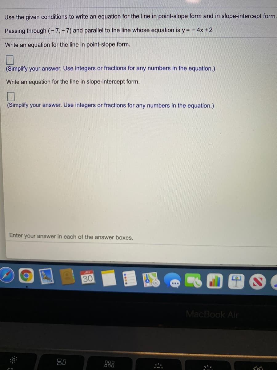 Use the given conditions to write an equation for the line in point-slope form and in slope-intercept form.
Passing through (-7,-7) and parallel to the line whose equation is y = -4x +2
Write an equation for the line in point-slope form.
(Simplify your answer. Use integers or fractions for any numbers in the equation.)
Write an equation for the line in slope-intercept form.
(Simplify your answer. Use integers or fractions for any numbers in the equation.)
Enter your answer in each of the answer boxes.
JAN
30
MacBook Air
80
000
