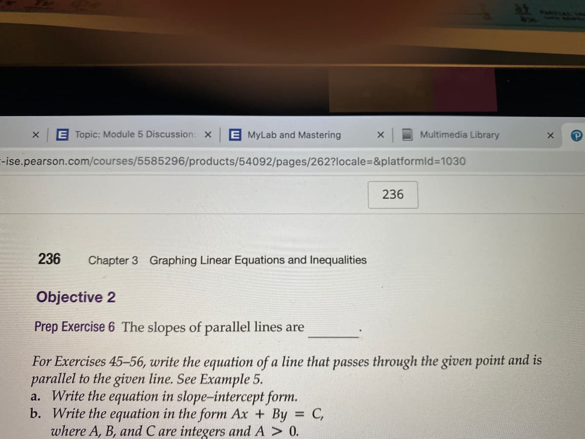 E Topic: Module 5 Discussion: X
E MyLab and Mastering
Multimedia Library
-ise.pearson.com/courses/5585296/products/54092/pages/262?locale=D&platformld%3D1030
236
236
Chapter 3 Graphing Linear Equations and Inequalities
Objective 2
Prep Exercise 6 The slopes of parallel lines are
For Exercises 45-56, write the equation of a line that passes through the given point and is
parallel to the given line. See Example 5.
a. Write the equation in slope-intercept form.
b. Write the equation in the form Ax + By = C,
where A, B, and C are integers and A > 0.
