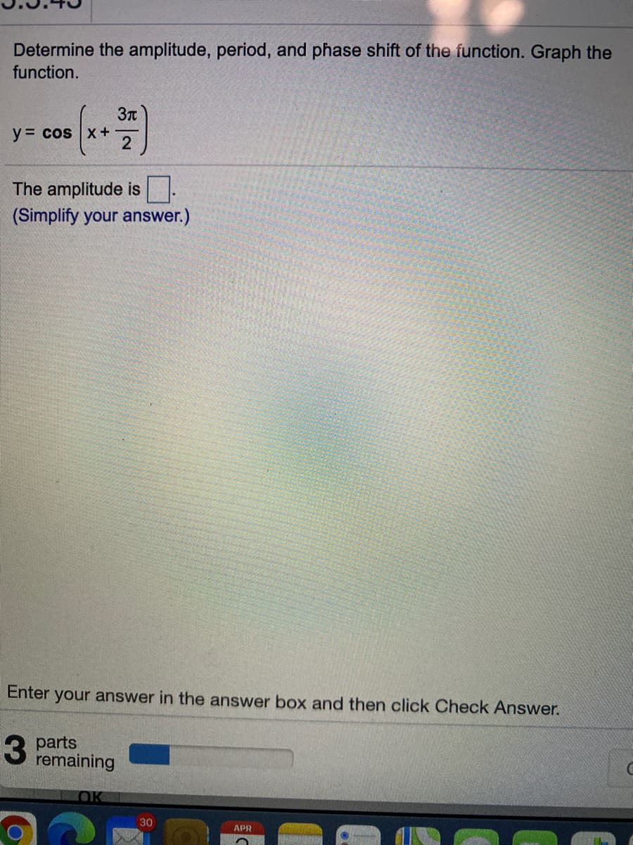 Determine the amplitude, period, and phase shift of the function. Graph the
function.
3r
y = cos x +-
The amplitude is
(Simplify your answer.)
Enter your answer in the answer box and then click Check Answer.
parts
remaining
OK
30
APR
