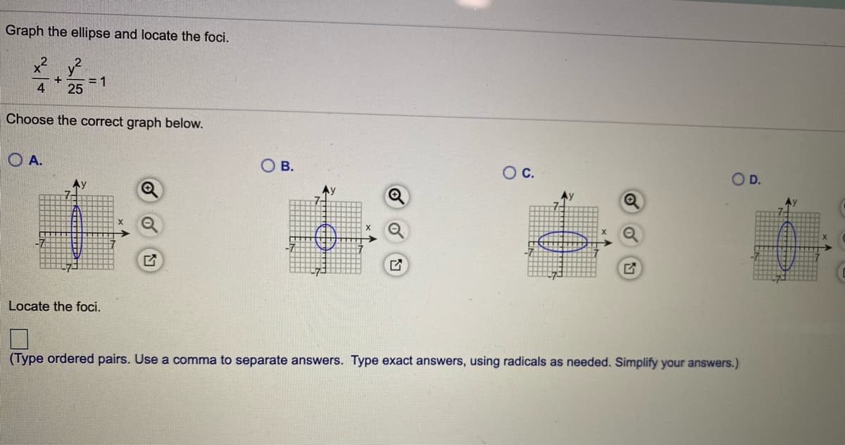 Graph the ellipse and locate the foci.
4
= 1
25
Choose the correct graph below.
O A.
O B.
OC.
D.
Ay
Locate the foci.
(Type ordered pairs. Use a comma to separate answers. Type exact answers, using radicals as needed. Simplify your answers.)
