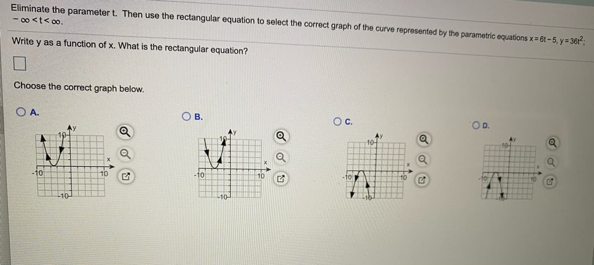 Eliminate the parameter t. Then use the rectangular equation to select the correct graph of the curve represented by the parametric equations x = 6t – 5, y= 36t²;
- 0o <t<∞,
Write y as a function of x. What is the rectangular equation?
Choose the correct graph below.
O A.
O B.
Oc.
OD.
Ay
Ay
10-
Ay
10-
10
10
10
101
10
10
