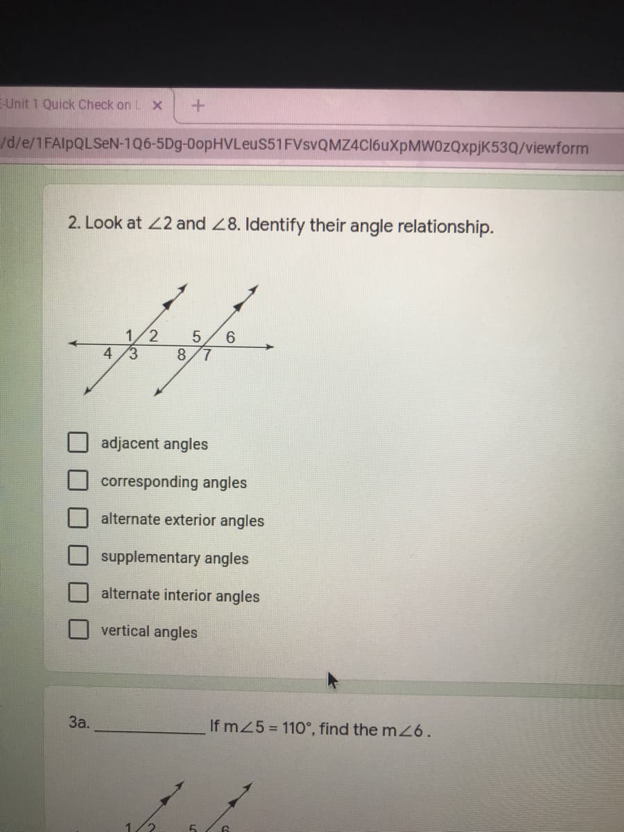 E-Unit 1 Quick Check on L x
/d/e/1FAlpQLSeN-1Q6-5Dg-0opHVLeuS51FVsvQMZ4Cl6uXpMW0zQxpjK53Q/viewform
2. Look at 22 and 28. Identify their angle relationship.
1/2
8.
6.
4
7.
adjacent angles
corresponding angles
alternate exterior angles
supplementary angles
alternate interior angles
vertical angles
За.
If m25 = 110°, find the m6.
