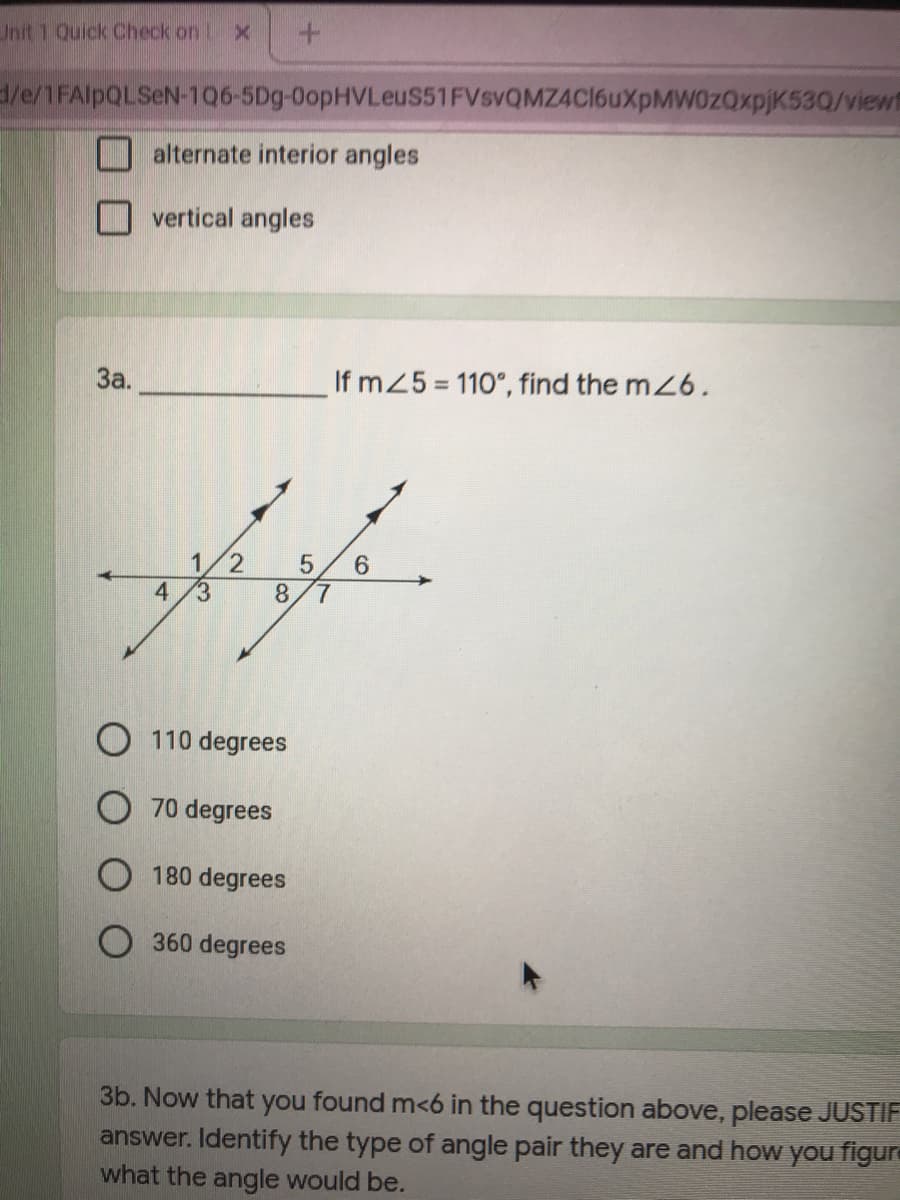 Unit 1 Quick Check on .
/e/1FAIPQLSEN-106-5Dg-0opHVLeus51FVsvQMZ4C16uXpMW0zQxpjK53Q/viewf
alternate interior angles
vertical angles
За.
If mZ5 110°, find the m26,
6.
7.
1
4.
(3
8.
O 110 degrees
O 70 degrees
180 degrees
O 360 degrees
3b. Now that you found m<6 in the question above, please JUSTIF
answer. Identify the type of angle pair they are and how you figure
what the angle would be.
